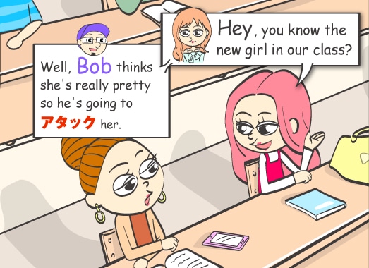 Hey, you know the new girl in our class? Well, Bob thinks she's really pretty so he's going to アタック her.