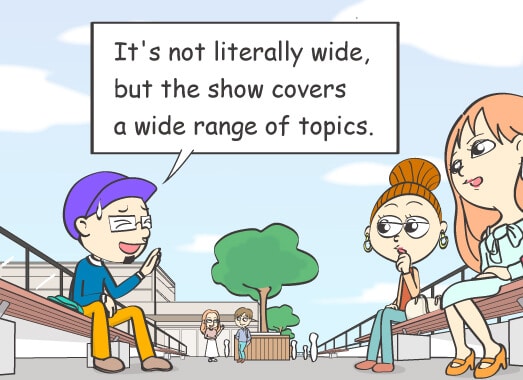 It's not literally wide, but the show covers a wide range of topics.
