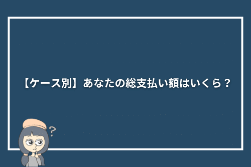 【ケース別】あなたの総支払い額はいくら？
